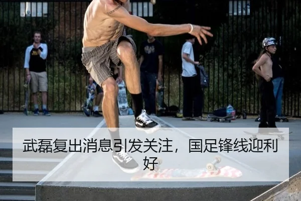 武磊复出消息引发关注，国足锋线迎利好